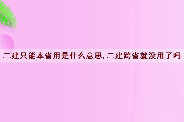 二建只能本省用是什么意思,二建跨省就没用了吗 二建只能本省用是什么意思,二建跨省就没用了吗