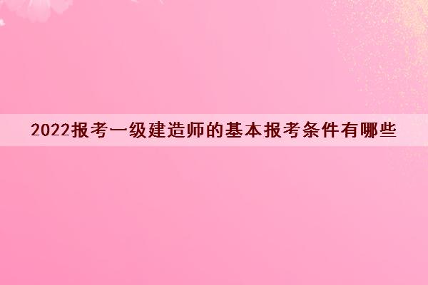 2022报考一级建造师的基本报考条件有哪些 2022报考一级建造师的基本报考条件有哪些