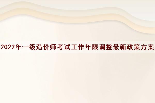 2022年一级造价师考试工作年限调整最新政策方案 2022年一级造价师考试工作年限调整最新政策方案