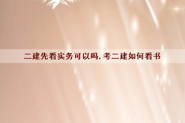 二建先看实务可以吗,考二建如何看书 二建先看实务可以吗,考二建如何看书