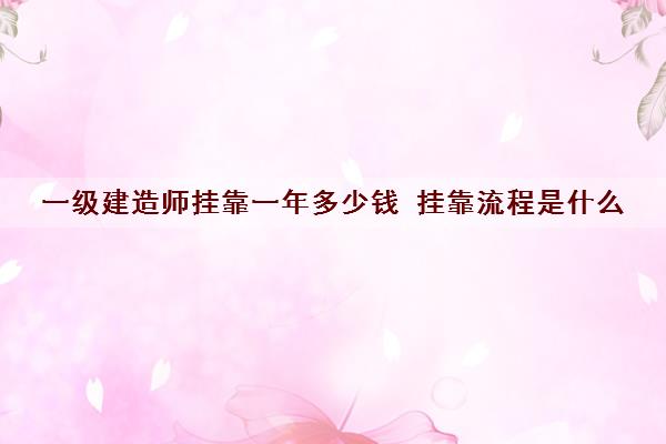 一级建造师挂靠一年多少钱 挂靠流程是什么 一级建造师挂靠一年多少钱 挂靠流程是什么