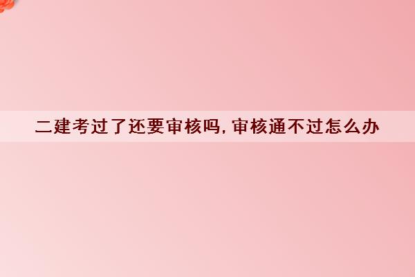 二建考过了还要审核吗,审核通不过怎么办