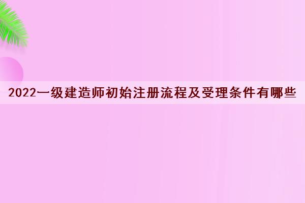 2022一级建造师初始注册流程及受理条件有哪些 