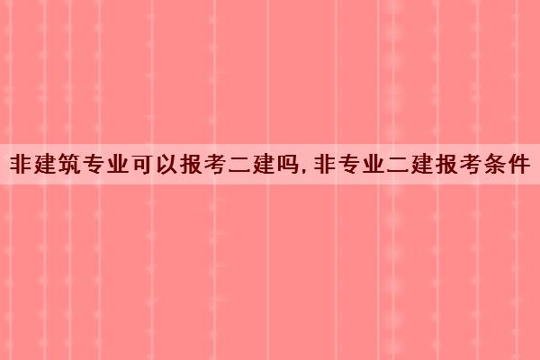 非建筑专业可以报考二建吗,非专业二建报考条件 非建筑专业可以报考二建吗,非专业二建报考条件