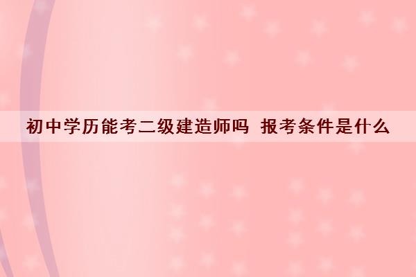 初中学历能考二级建造师吗 报考条件是什么 初中学历能考二级建造师吗 报考条件是什么