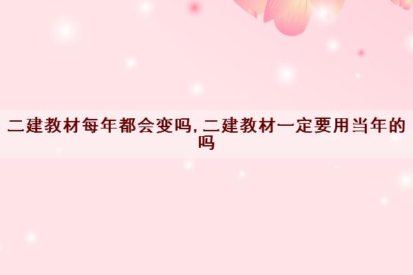 二建教材每年都会变吗,二建教材一定要用当年的吗