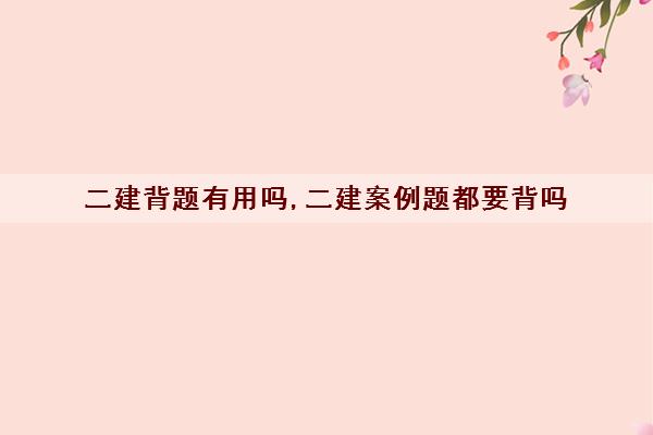 二建背题有用吗,二建案例题都要背吗 二建背题有用吗,二建案例题都要背吗