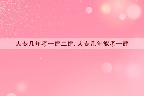 大专几年考一建二建,大专几年能考一建