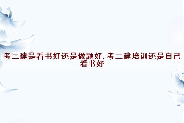 考二建是看书好还是做题好,考二建培训还是自己看书好 考二建是看书好还是做题好,考二建培训还是自己看书好