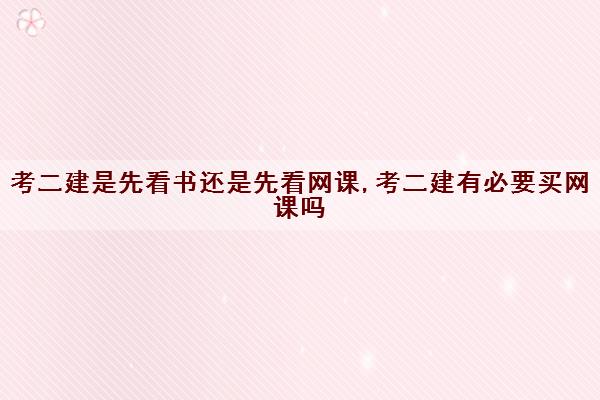 考二建是先看书还是先看网课,考二建有必要买网课吗