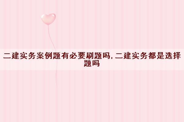 二建实务案例题有必要刷题吗,二建实务都是选择题吗