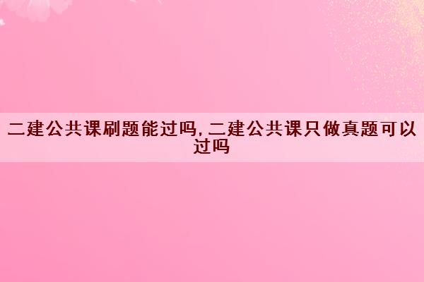 二建公共课刷题能过吗,二建公共课只做真题可以过吗