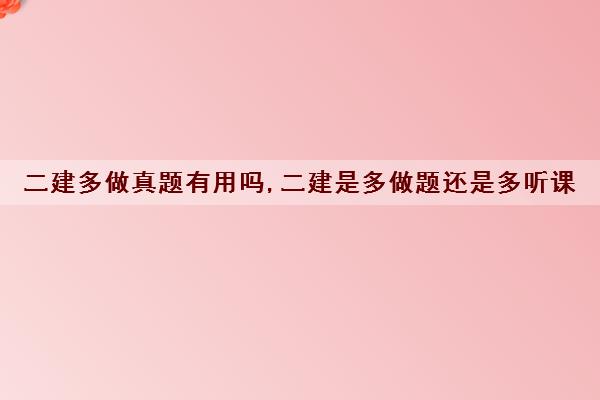 二建多做真题有用吗,二建是多做题还是多听课
