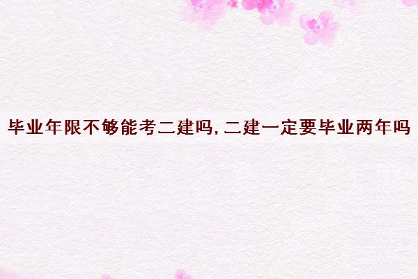 毕业年限不够能考二建吗,二建一定要毕业两年吗 毕业年限不够能考二建吗,二建一定要毕业两年吗