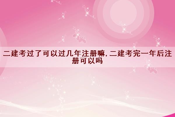 二建考过了可以过几年注册嘛,二建考完一年后注册可以吗