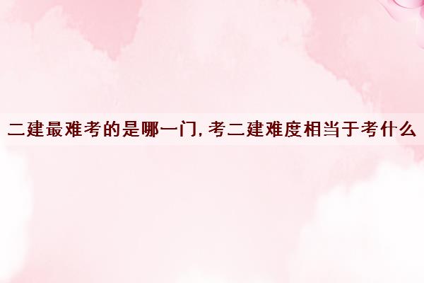 二建最难考的是哪一门,考二建难度相当于考什么