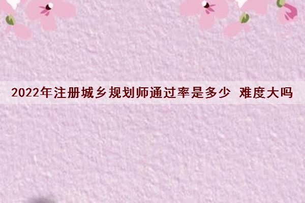 2022年注册城乡规划师***是多少 难度大吗 2022年注册城乡规划师***是多少 难度大吗