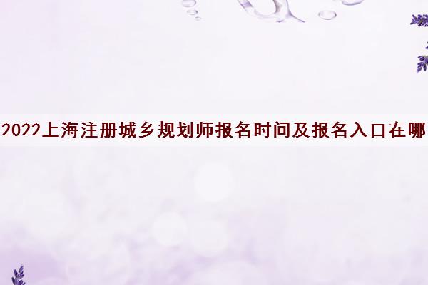 2022上海注册城乡规划师报名时间及报名入口在哪 2022上海注册城乡规划师报名时间及报名入口在哪