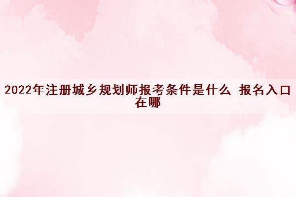 2022年注册城乡规划师报考条件是什么 报名入口在哪 2022年注册城乡规划师报考条件是什么 报名入口在哪