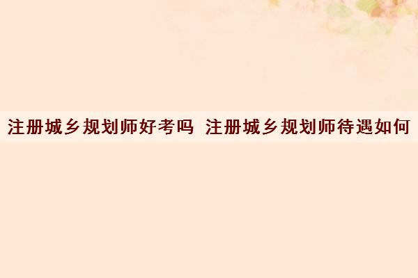 注册城乡规划师好考吗 注册城乡规划师待遇如何