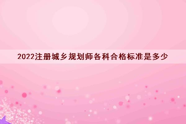 2022注册城乡规划师各科合格标准是多少 2022注册城乡规划师各科合格标准是多少
