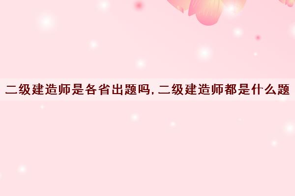 二级建造师是各省出题吗,二级建造师都是什么题 二级建造师是各省出题吗,二级建造师都是什么题