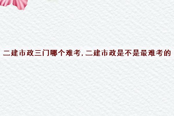 二建市政三门哪个难考,二建市政是不是最难考的 二建市政三门哪个难考,二建市政是不是最难考的