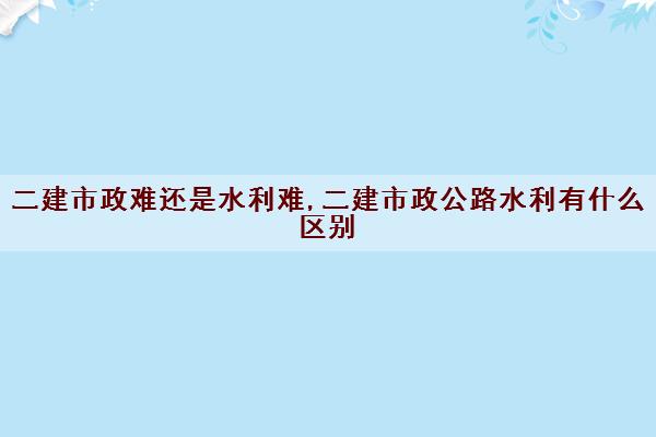 二建市政难还是水利难,二建市政公路水利有什么区别