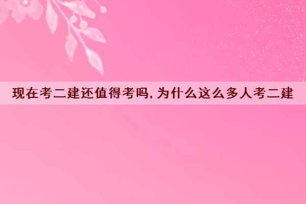 现在考二建还值得考吗,为什么这么多人考二建