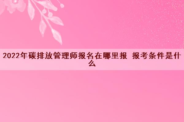 2022年碳排放管理师报名在哪里报 报考条件是什么