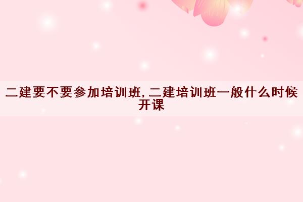 二建要不要参加培训班,二建培训班一般什么时候开课