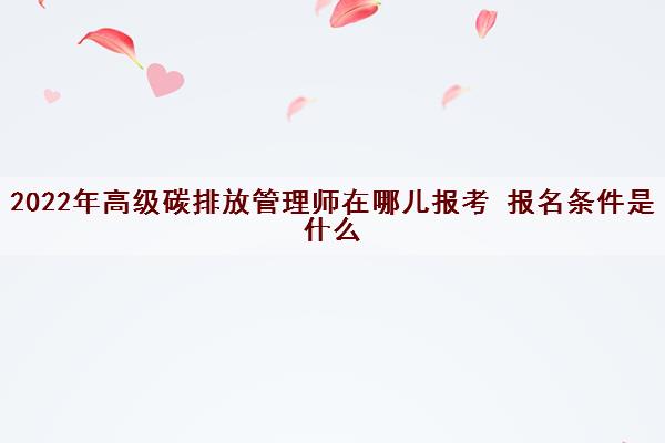 2022年高级碳排放管理师在哪儿报考 报名条件是什么