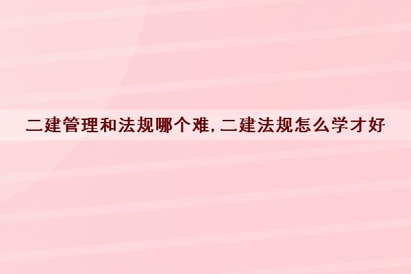 二建管理和法规哪个难,二建法规怎么学才好