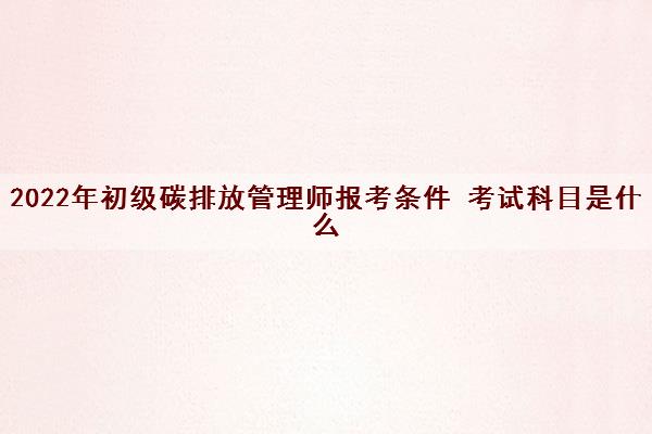 2022年初级碳排放管理师报考条件 考试科目是什么