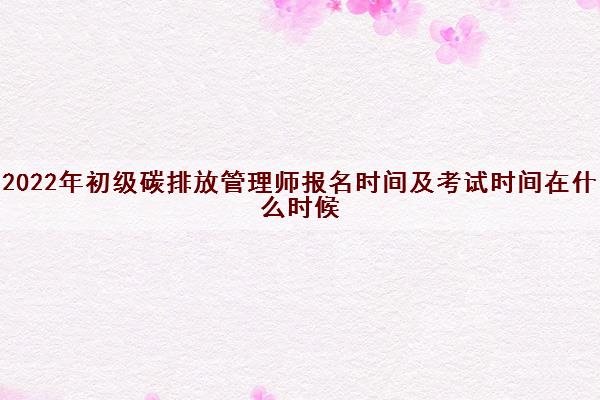 2022年初级碳排放管理师报名时间及考试时间在什么时候