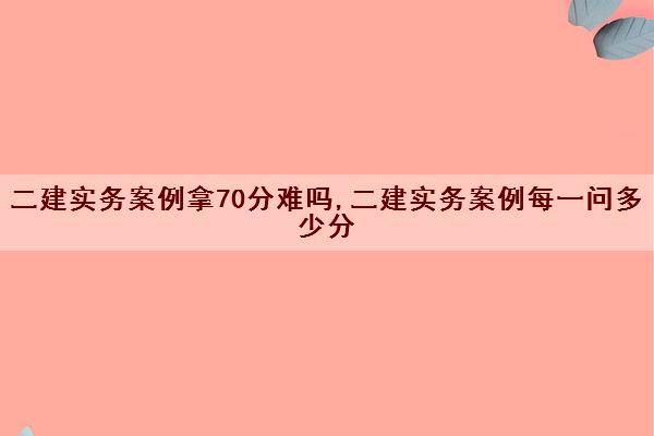 二建实务案例拿70分难吗,二建实务案例每一问多少分 二建实务案例拿70分难吗,二建实务案例每一问多少分