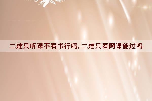 二建只听课不看书行吗,二建只看网课能过吗 二建只听课不看书行吗,二建只看网课能过吗