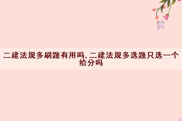 二建法规多刷题有用吗,二建法规多选题只选一个给分吗