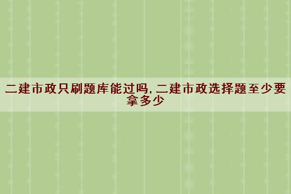 二建市政只刷题库能过吗,二建市政选择题至少要拿多少