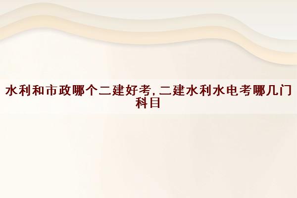 水利和市政哪个二建好考,二建水利水电考哪几门科目