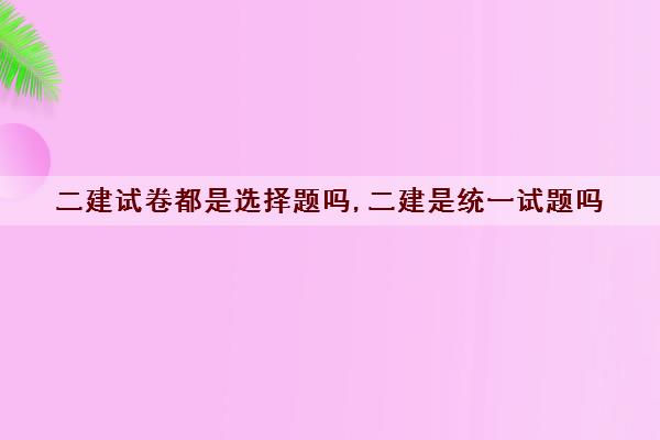 二建试卷都是选择题吗,二建是统一试题吗 二建试卷都是选择题吗,二建是统一试题吗