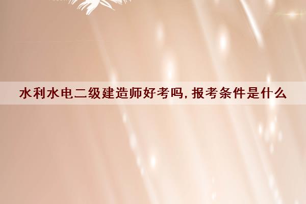 水利水电二级建造师好考吗,报考条件是什么