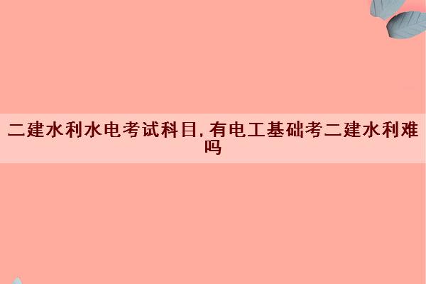 二建水利水电考试科目,有电工基础考二建水利难吗 二建水利水电考试科目,有电工基础考二建水利难吗