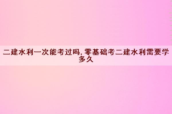 二建水利一次能考过吗,零基础考二建水利需要学多久 二建水利一次能考过吗,零基础考二建水利需要学多久