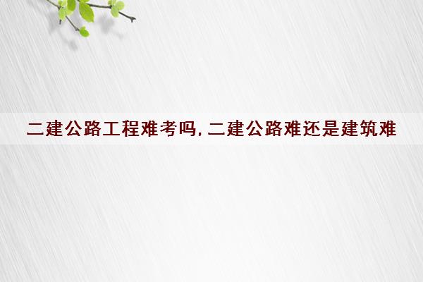 二建公路工程难考吗,二建公路难还是建筑难 二建公路工程难考吗,二建公路难还是建筑难
