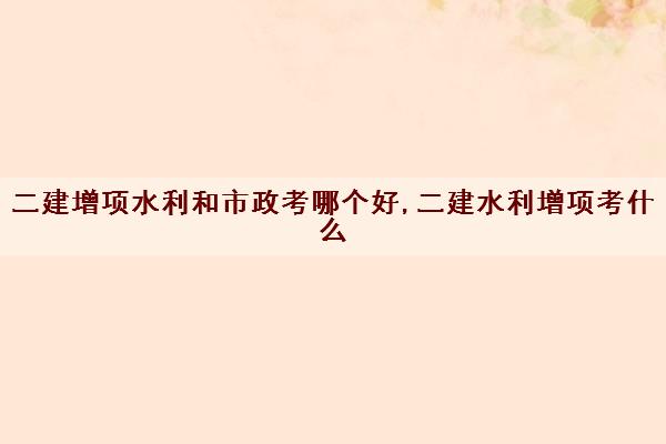 二建增项水利和市政考哪个好,二建水利增项考什么