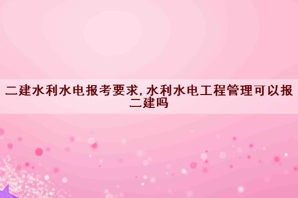 二建水利水电报考要求,水利水电工程管理可以报二建吗 二建水利水电报考要求,水利水电工程管理可以报二建吗