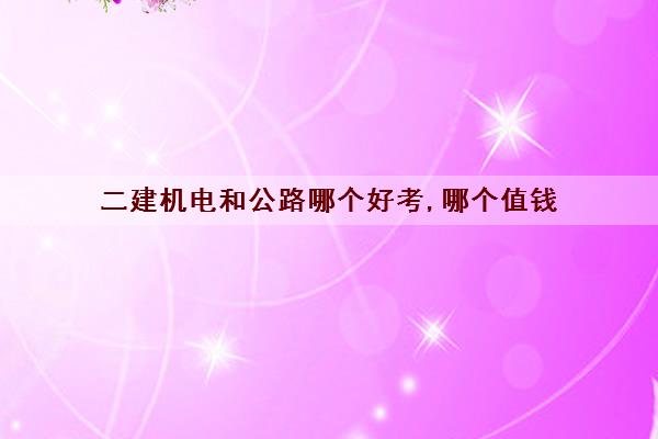 二建机电和公路哪个好考,哪个值钱