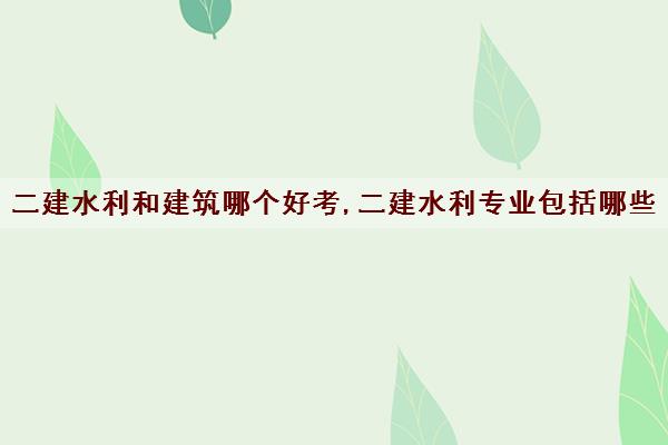 二建水利和建筑哪个好考,二建水利专业包括哪些