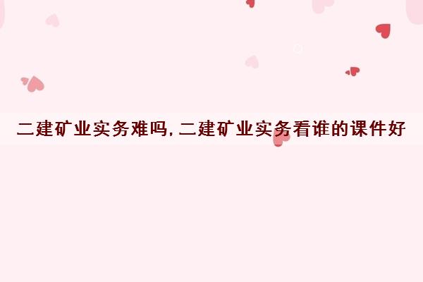 二建矿业实务难吗,二建矿业实务看谁的课件好